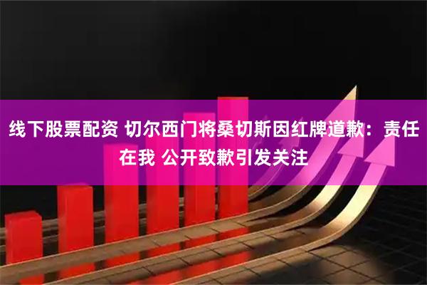 线下股票配资 切尔西门将桑切斯因红牌道歉：责任在我 公开致歉引发关注