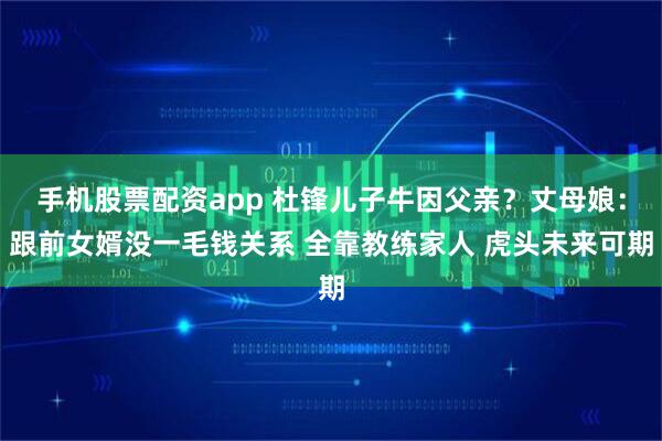 手机股票配资app 杜锋儿子牛因父亲？丈母娘：跟前女婿没一毛钱关系 全靠教练家人 虎头未来可期
