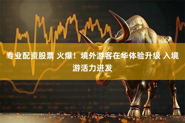 专业配资股票 火爆！境外游客在华体验升级 入境游活力迸发