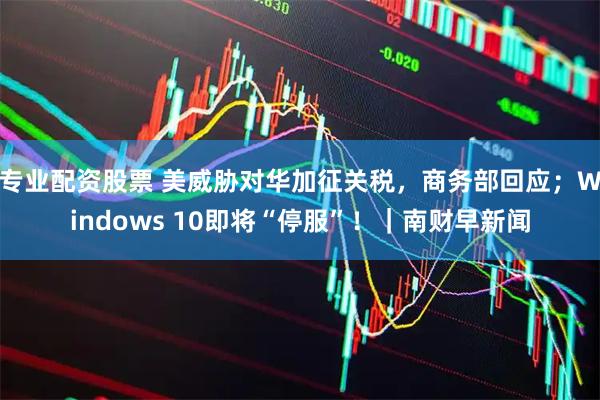 专业配资股票 美威胁对华加征关税，商务部回应；Windows 10即将“停服”！｜南财早新闻