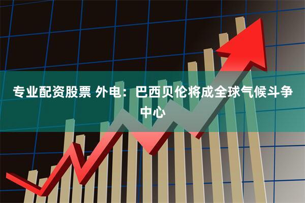 专业配资股票 外电：巴西贝伦将成全球气候斗争中心