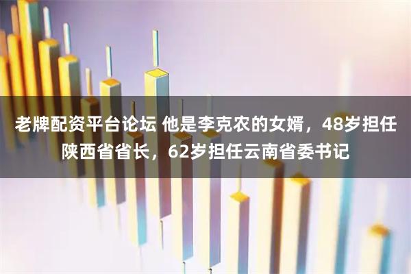 老牌配资平台论坛 他是李克农的女婿，48岁担任陕西省省长，62岁担任云南省委书记