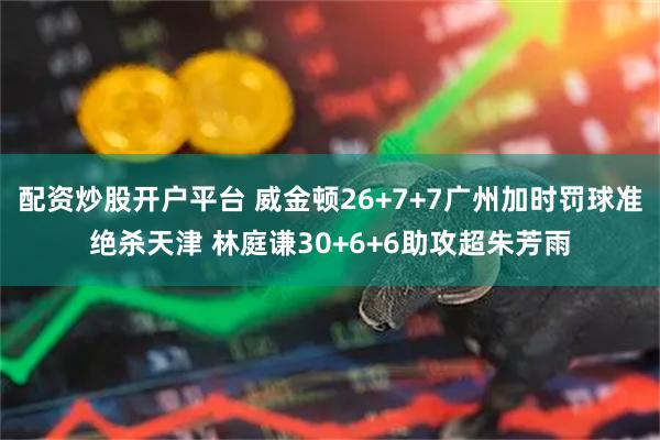 配资炒股开户平台 威金顿26+7+7广州加时罚球准绝杀天津 林庭谦30+6+6助攻超朱芳雨