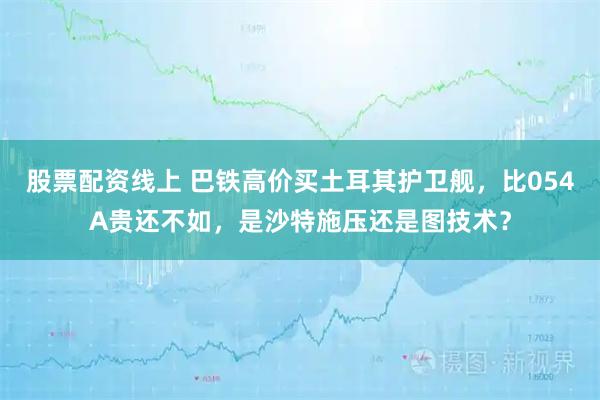 股票配资线上 巴铁高价买土耳其护卫舰，比054A贵还不如，是沙特施压还是图技术？