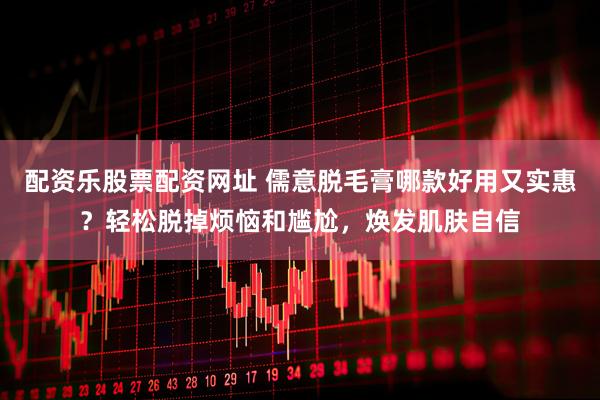 配资乐股票配资网址 儒意脱毛膏哪款好用又实惠？轻松脱掉烦恼和尴尬，焕发肌肤自信