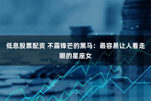 低息股票配资 不露锋芒的黑马：最容易让人看走眼的星座女