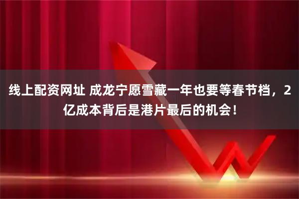 线上配资网址 成龙宁愿雪藏一年也要等春节档，2亿成本背后是港片最后的机会！