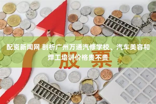 配资新闻网 剖析广州万通汽修学校、汽车美容和焊工培训价格贵不贵