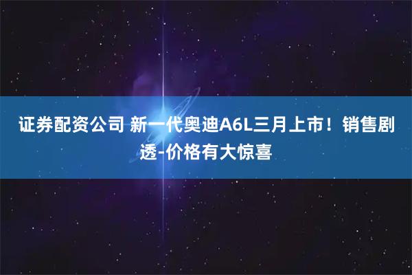 证券配资公司 新一代奥迪A6L三月上市！销售剧透-价格有大惊喜