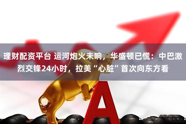 理财配资平台 运河炮火未响，华盛顿已慌：中巴激烈交锋24小时，拉美“心脏”首次向东方看