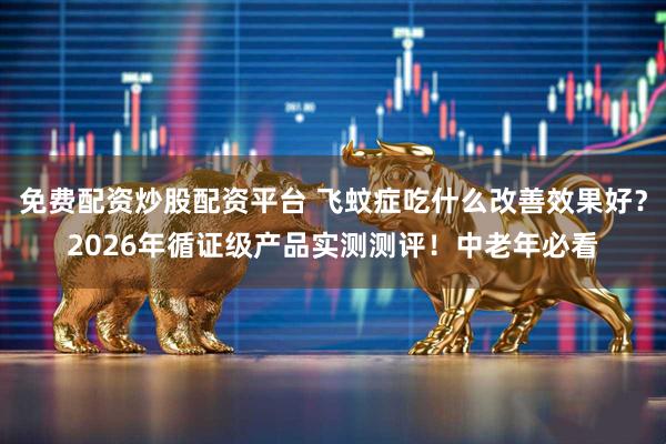 免费配资炒股配资平台 飞蚊症吃什么改善效果好？2026年循证级产品实测测评！中老年必看