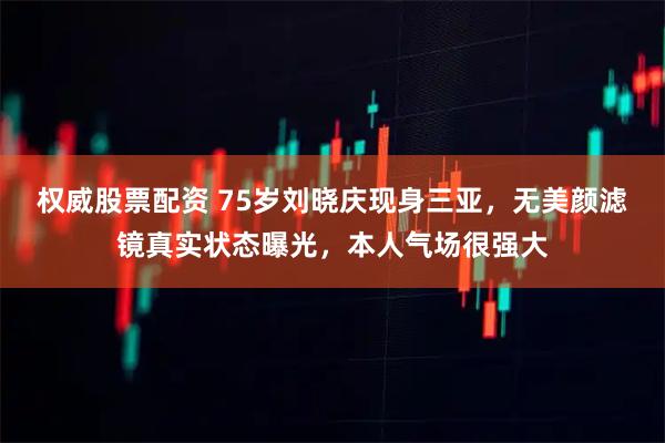 权威股票配资 75岁刘晓庆现身三亚，无美颜滤镜真实状态曝光，本人气场很强大