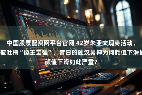 中国股票配资网平台官网 42岁朱亚文现身活动,皮肤松弛被吐槽“像王宝强”,昔日的硬汉男神为何颜值下滑如此严重?