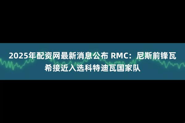 2025年配资网最新消息公布 RMC:尼斯前锋瓦希接近入选科特迪瓦国家队