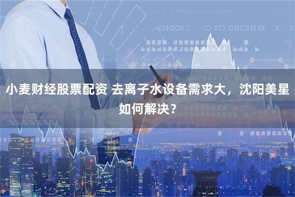 小麦财经股票配资 去离子水设备需求大，沈阳美星如何解决？