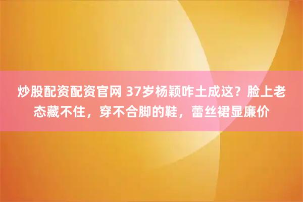 炒股配资配资官网 37岁杨颖咋土成这？脸上老态藏不住，穿不合脚的鞋，蕾丝裙显廉价
