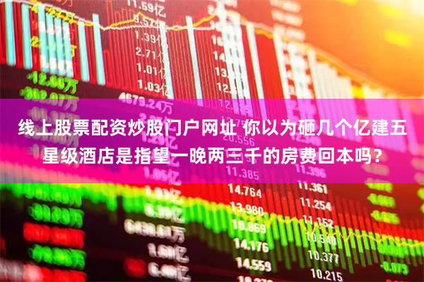 线上股票配资炒股门户网址 你以为砸几个亿建五星级酒店是指望一晚两三千的房费回本吗？